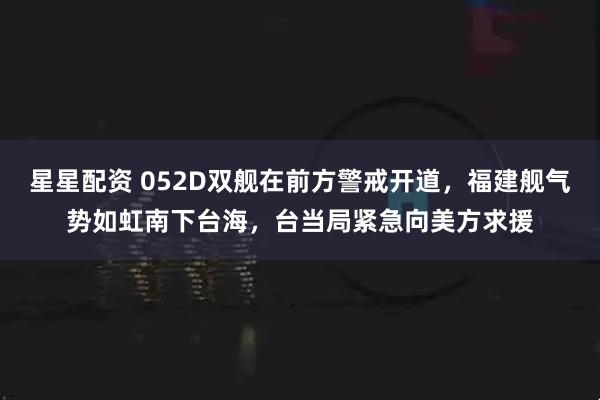 星星配资 052D双舰在前方警戒开道，福建舰气势如虹南下台海，台当局紧急向美方求援