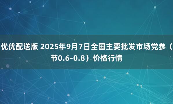优优配送版 2025年9月7日全国主要批发市场党参（节0.6-0.8）价格行情