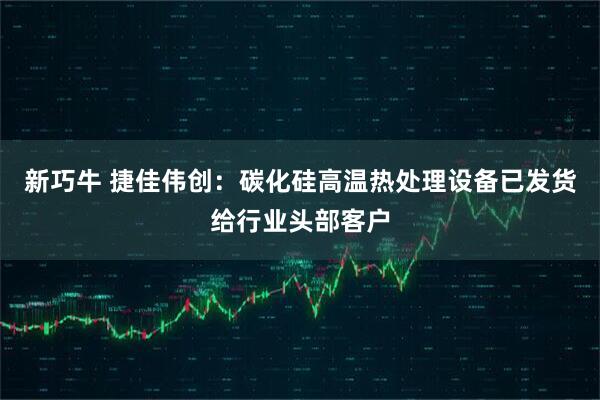 新巧牛 捷佳伟创：碳化硅高温热处理设备已发货给行业头部客户
