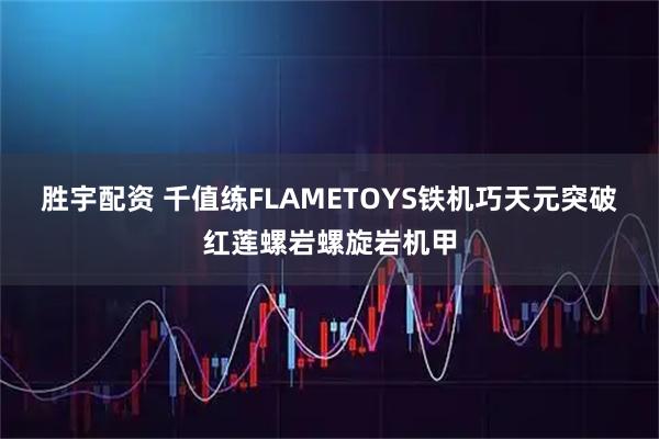 胜宇配资 千值练FLAMETOYS铁机巧天元突破红莲螺岩螺旋岩机甲