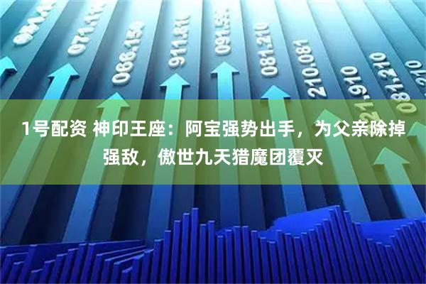 1号配资 神印王座：阿宝强势出手，为父亲除掉强敌，傲世九天猎魔团覆灭
