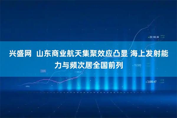 兴盛网  山东商业航天集聚效应凸显 海上发射能力与频次居全国前列