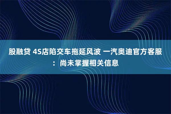 股融贷 4S店陷交车拖延风波 一汽奥迪官方客服：尚未掌握相关信息