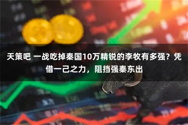 天策吧 一战吃掉秦国10万精锐的李牧有多强？凭借一己之力，阻挡强秦东出