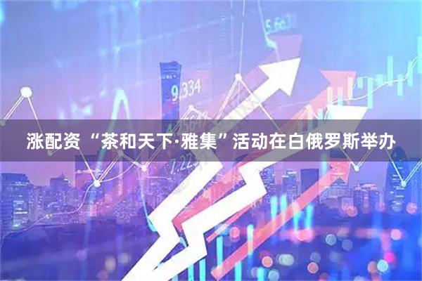 涨配资 “茶和天下·雅集”活动在白俄罗斯举办