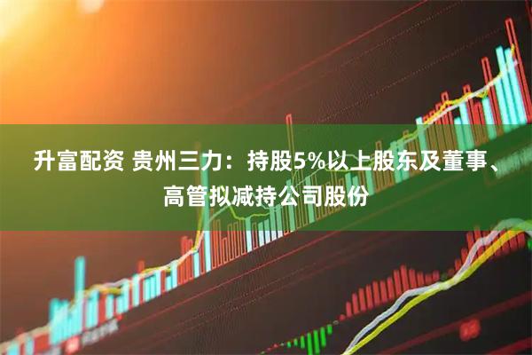 升富配资 贵州三力：持股5%以上股东及董事、高管拟减持公司股份