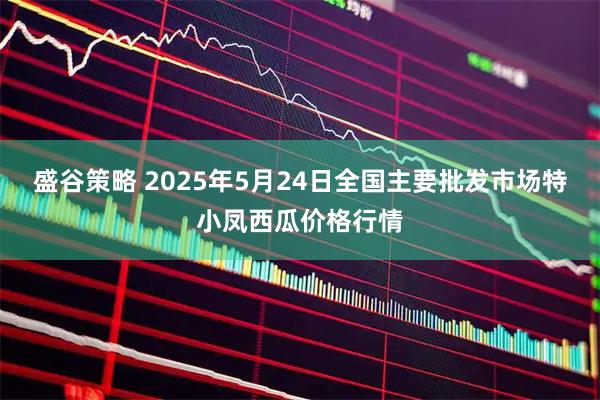 盛谷策略 2025年5月24日全国主要批发市场特小凤西瓜价格行情