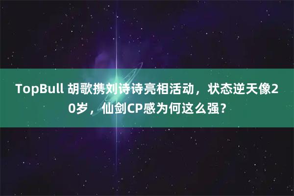 TopBull 胡歌携刘诗诗亮相活动，状态逆天像20岁，仙剑CP感为何这么强？