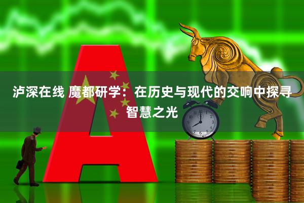 泸深在线 魔都研学：在历史与现代的交响中探寻智慧之光