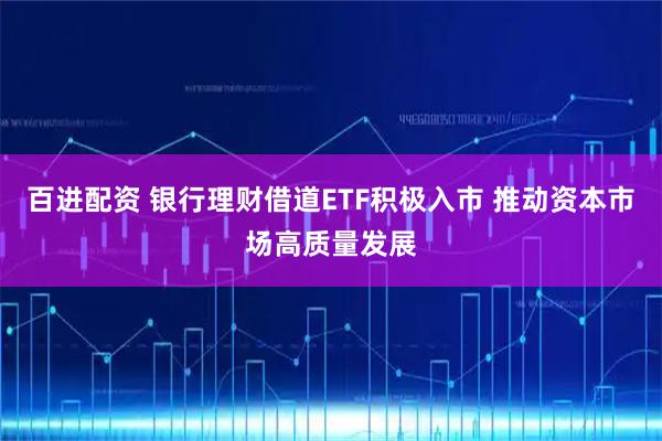 百进配资 银行理财借道ETF积极入市 推动资本市场高质量发展