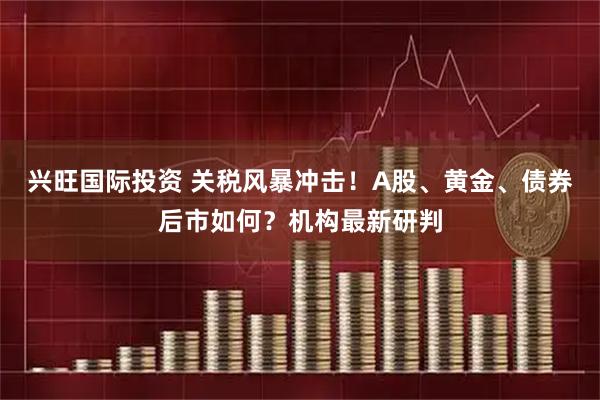 兴旺国际投资 关税风暴冲击！A股、黄金、债券后市如何？机构最新研判