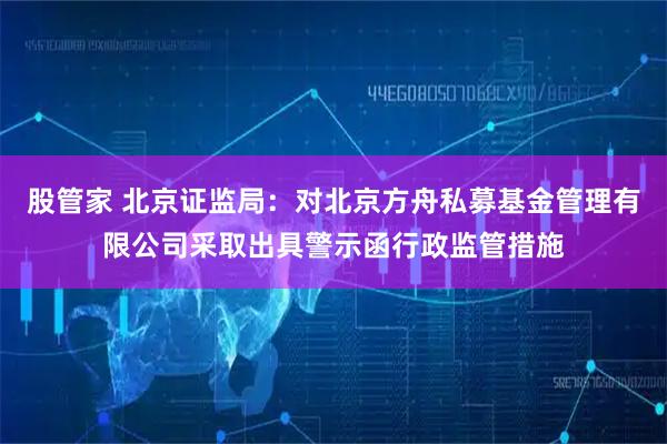 股管家 北京证监局：对北京方舟私募基金管理有限公司采取出具警示函行政监管措施