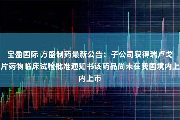 宝盈国际 方盛制药最新公告：子公司获得瑞卢戈利片药物临床试验批准通知书该药品尚未在我国境内上市