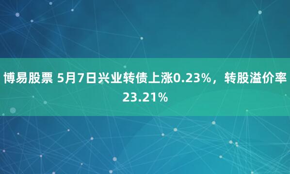 博易股票 5月7日兴业转债上涨0.23%，转股溢价率23.21%