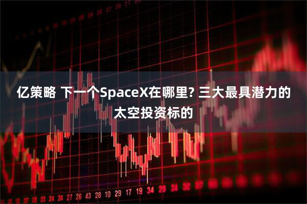 亿策略 下一个SpaceX在哪里? 三大最具潜力的太空投资标的