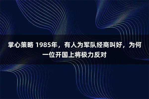 掌心策略 1985年，有人为军队经商叫好，为何一位开国上将极力反对