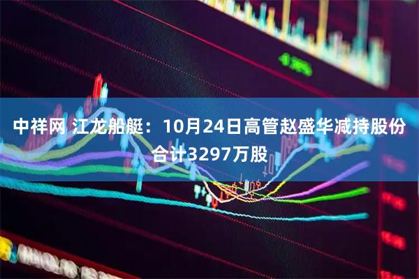 中祥网 江龙船艇：10月24日高管赵盛华减持股份合计3297万股