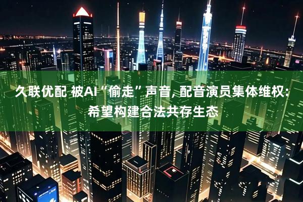 久联优配 被AI“偷走”声音, 配音演员集体维权: 希望构建合法共存生态