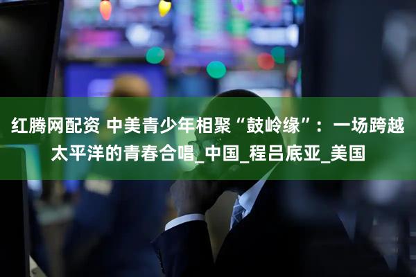 红腾网配资 中美青少年相聚“鼓岭缘”：一场跨越太平洋的青春合唱_中国_程吕底亚_美国