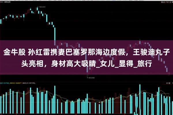 金牛股 孙红雷携妻巴塞罗那海边度假，王骏迪丸子头亮相，身材高大吸睛_女儿_显得_旅行