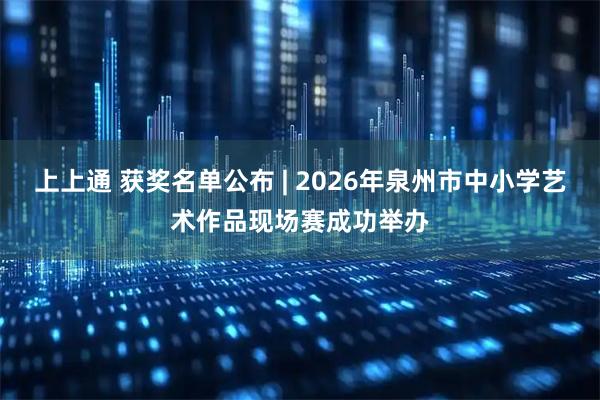 上上通 获奖名单公布 | 2026年泉州市中小学艺术作品现场赛成功举办