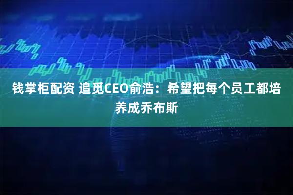 钱掌柜配资 追觅CEO俞浩：希望把每个员工都培养成乔布斯