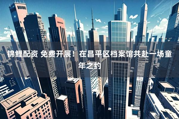 锦鲤配资 免费开展！在昌平区档案馆共赴一场童年之约