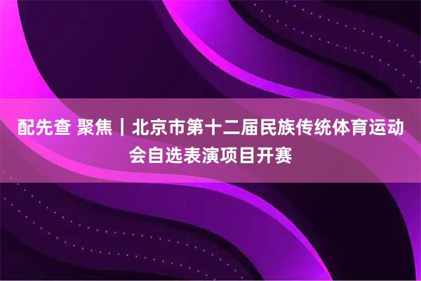 配先查 聚焦｜北京市第十二届民族传统体育运动会自选表演项目开赛